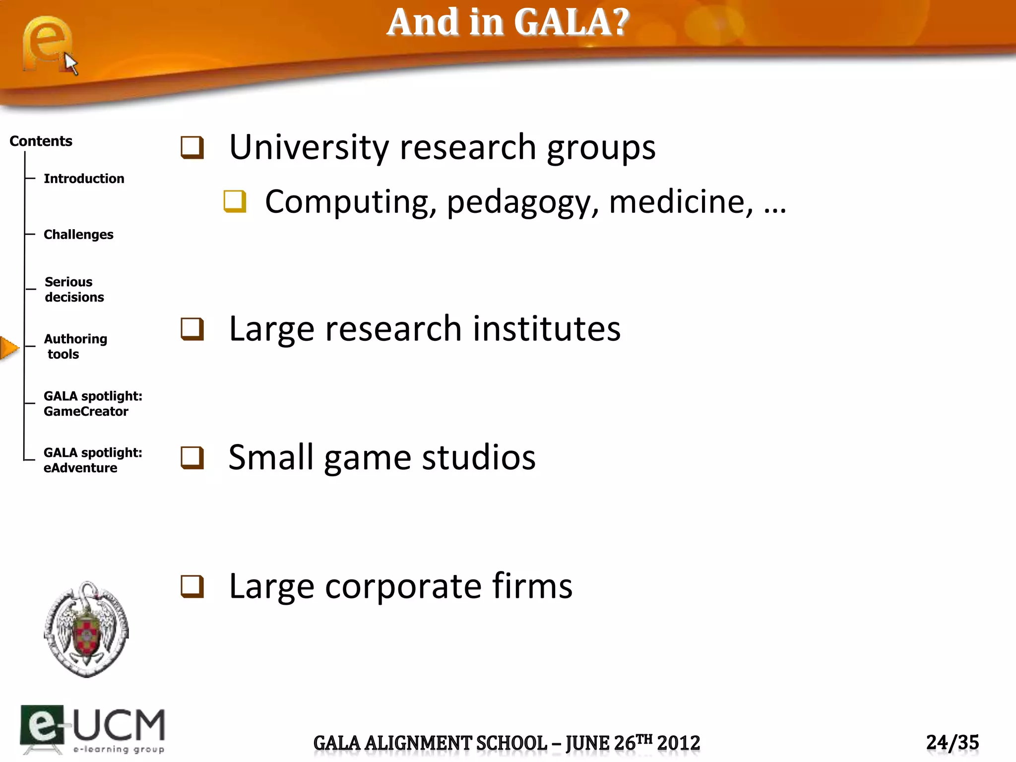 Contents
Introduction
Challenges
Serious
decisions
Authoring
tools
GALA spotlight:
GameCreator
GALA spotlight:
eAdventure
And in GALA?
 University research groups
 Computing, pedagogy, medicine, …
 Large research institutes
 Small game studios
 Large corporate firms
 