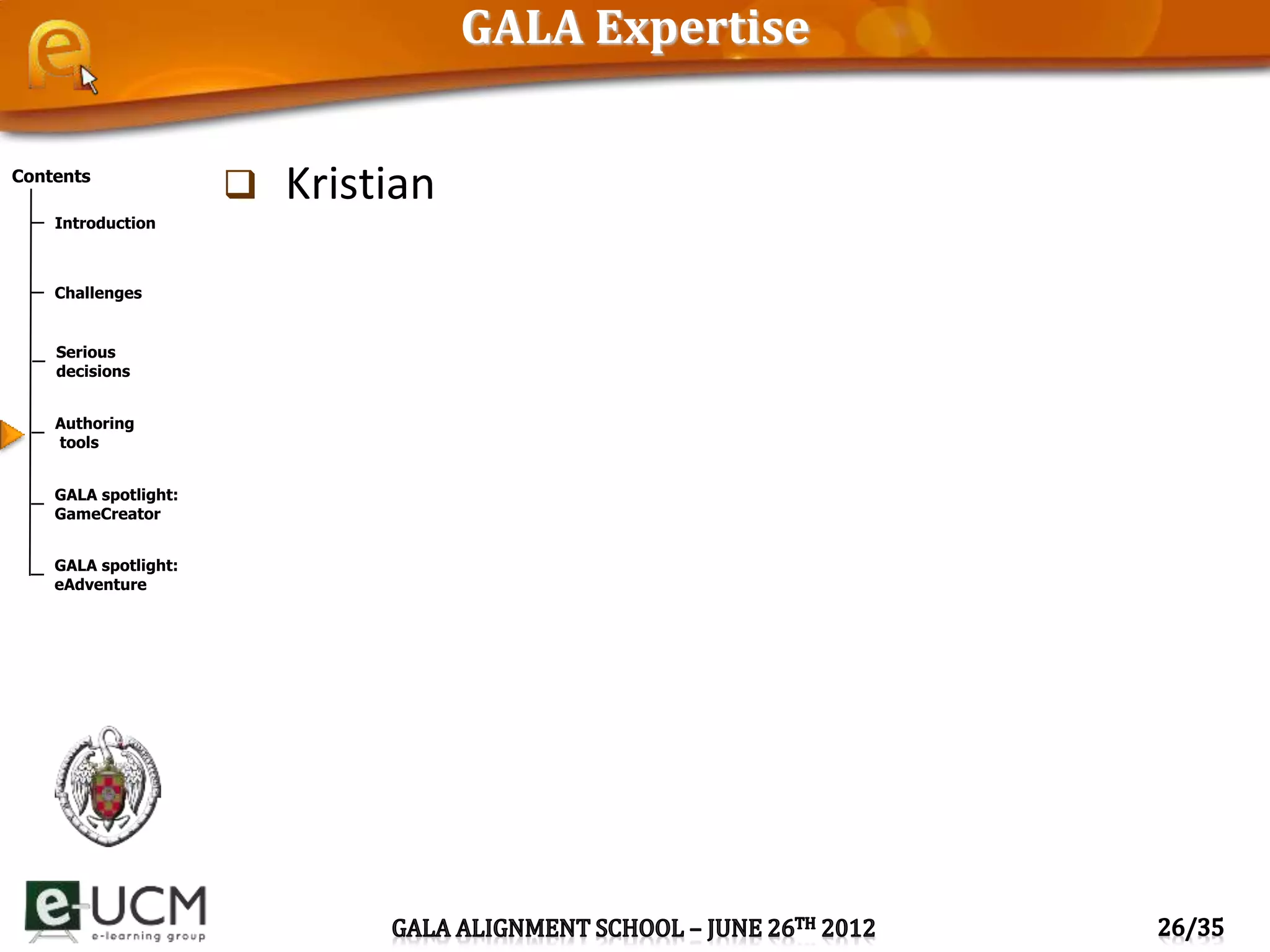 Contents
Introduction
Challenges
Serious
decisions
Authoring
tools
GALA spotlight:
GameCreator
GALA spotlight:
eAdventure
GALA Expertise
 Kristian
 