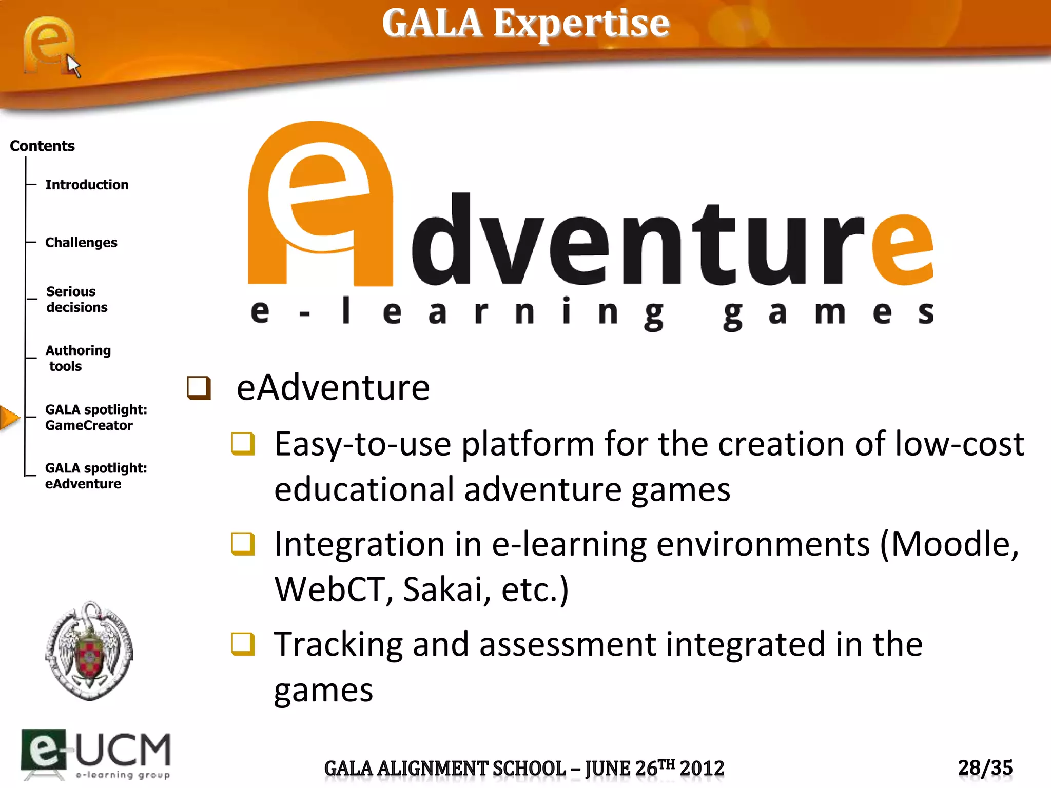 Contents
Introduction
Challenges
Serious
decisions
Authoring
tools
GALA spotlight:
GameCreator
GALA spotlight:
eAdventure
GALA Expertise
 eAdventure
 Easy-to-use platform for the creation of low-cost
educational adventure games
 Integration in e-learning environments (Moodle,
WebCT, Sakai, etc.)
 Tracking and assessment integrated in the
games
 
