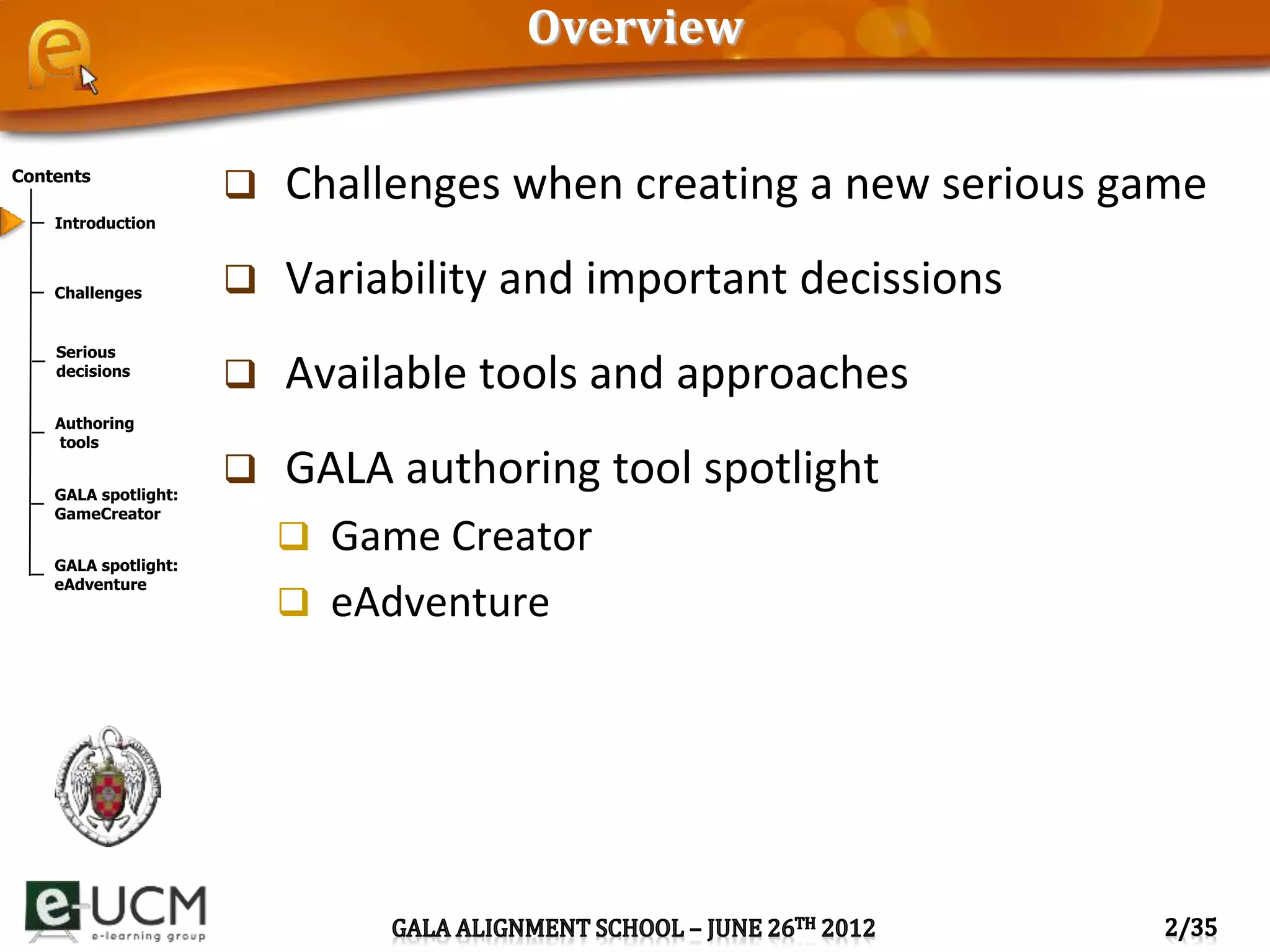 Contents
Introduction
Challenges
Serious
decisions
Authoring
tools
GALA spotlight:
GameCreator
GALA spotlight:
eAdventure
Overview
 Challenges when creating a new serious game
 Variability and important decissions
 Available tools and approaches
 GALA authoring tool spotlight
 Game Creator
 eAdventure
 