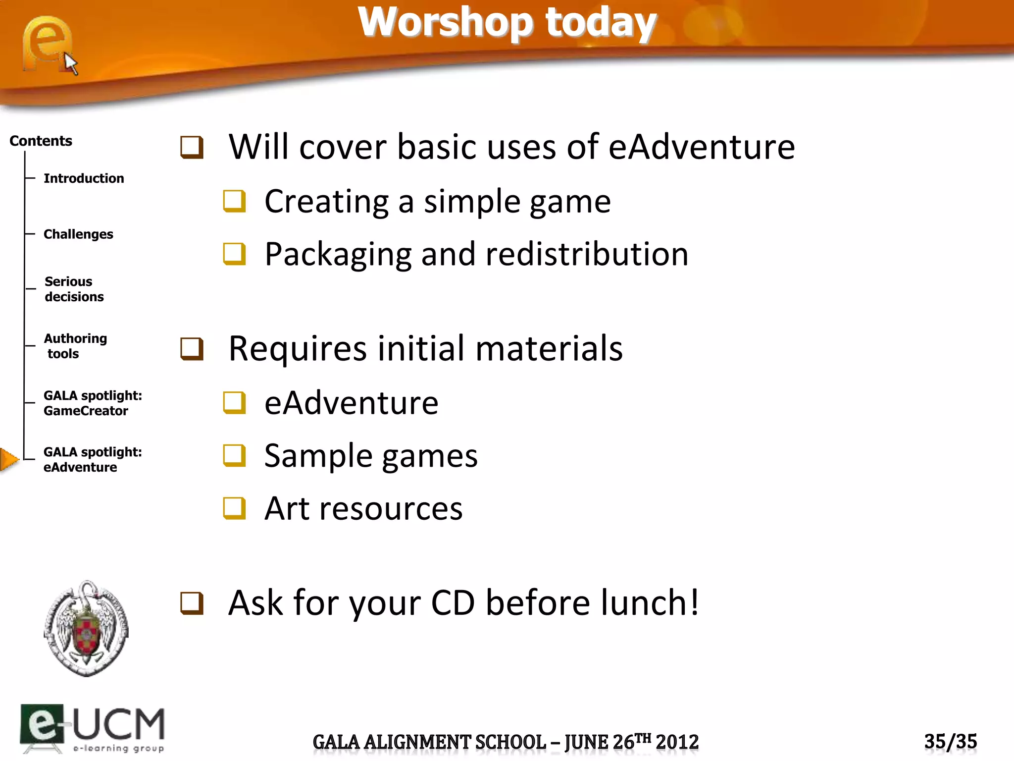 Contents
Introduction
Challenges
Serious
decisions
Authoring
tools
GALA spotlight:
GameCreator
GALA spotlight:
eAdventure
Worshop today
 Will cover basic uses of eAdventure
 Creating a simple game
 Packaging and redistribution
 Requires initial materials
 eAdventure
 Sample games
 Art resources
 Ask for your CD before lunch!
 