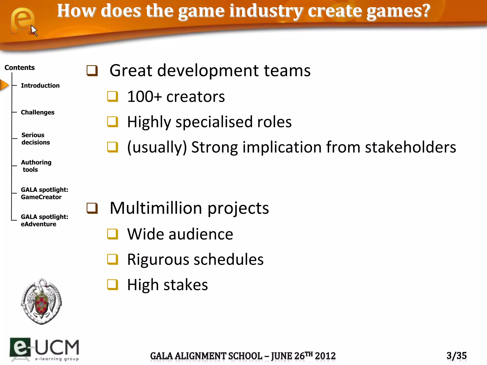 Contents
Introduction
Challenges
Serious
decisions
Authoring
tools
GALA spotlight:
GameCreator
GALA spotlight:
eAdventure
How does the game industry create games?
 Great development teams
 100+ creators
 Highly specialised roles
 (usually) Strong implication from stakeholders
 Multimillion projects
 Wide audience
 Rigurous schedules
 High stakes
 