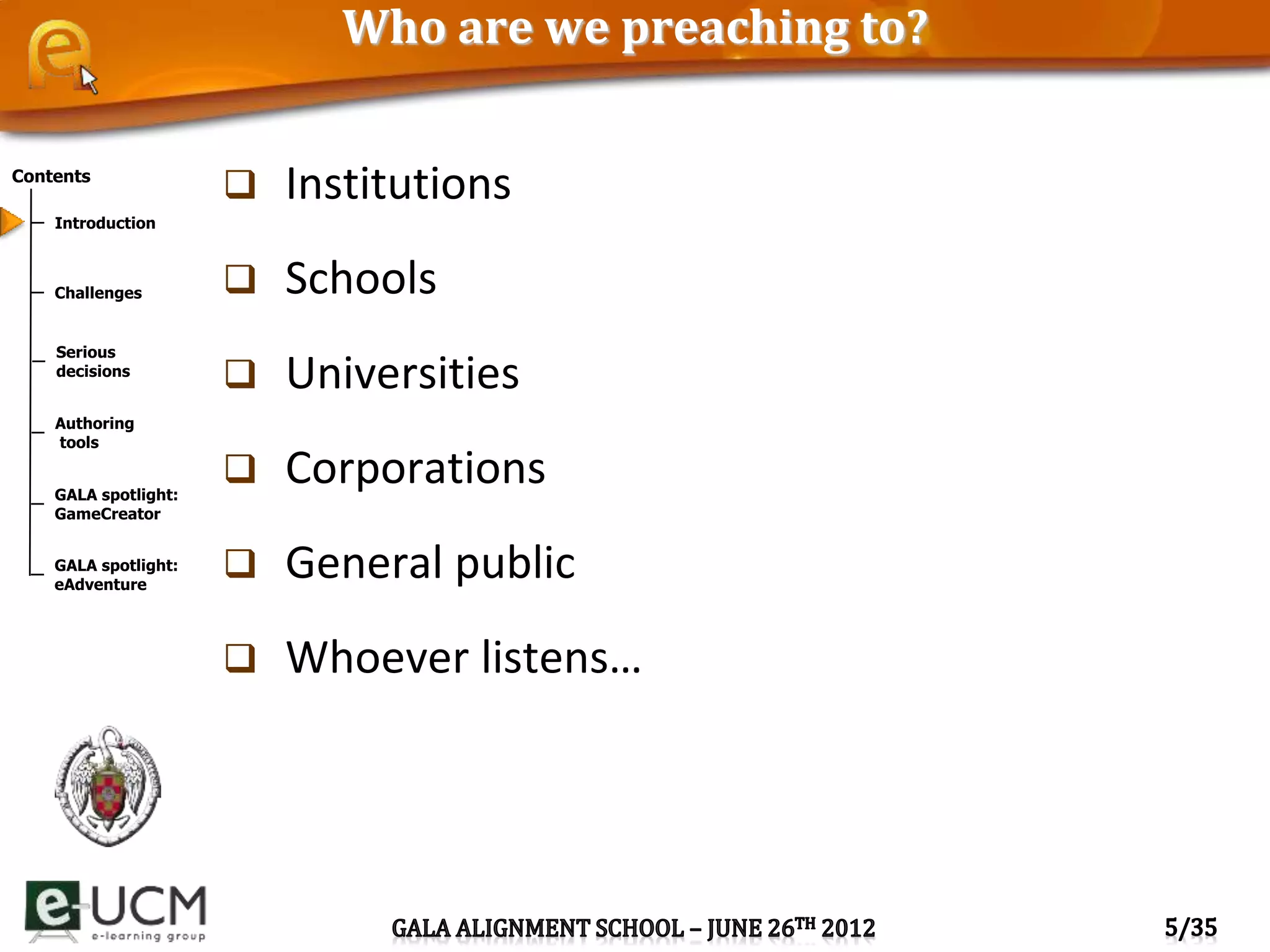 Contents
Introduction
Challenges
Serious
decisions
Authoring
tools
GALA spotlight:
GameCreator
GALA spotlight:
eAdventure
Who are we preaching to?
 Institutions
 Schools
 Universities
 Corporations
 General public
 Whoever listens…
 
