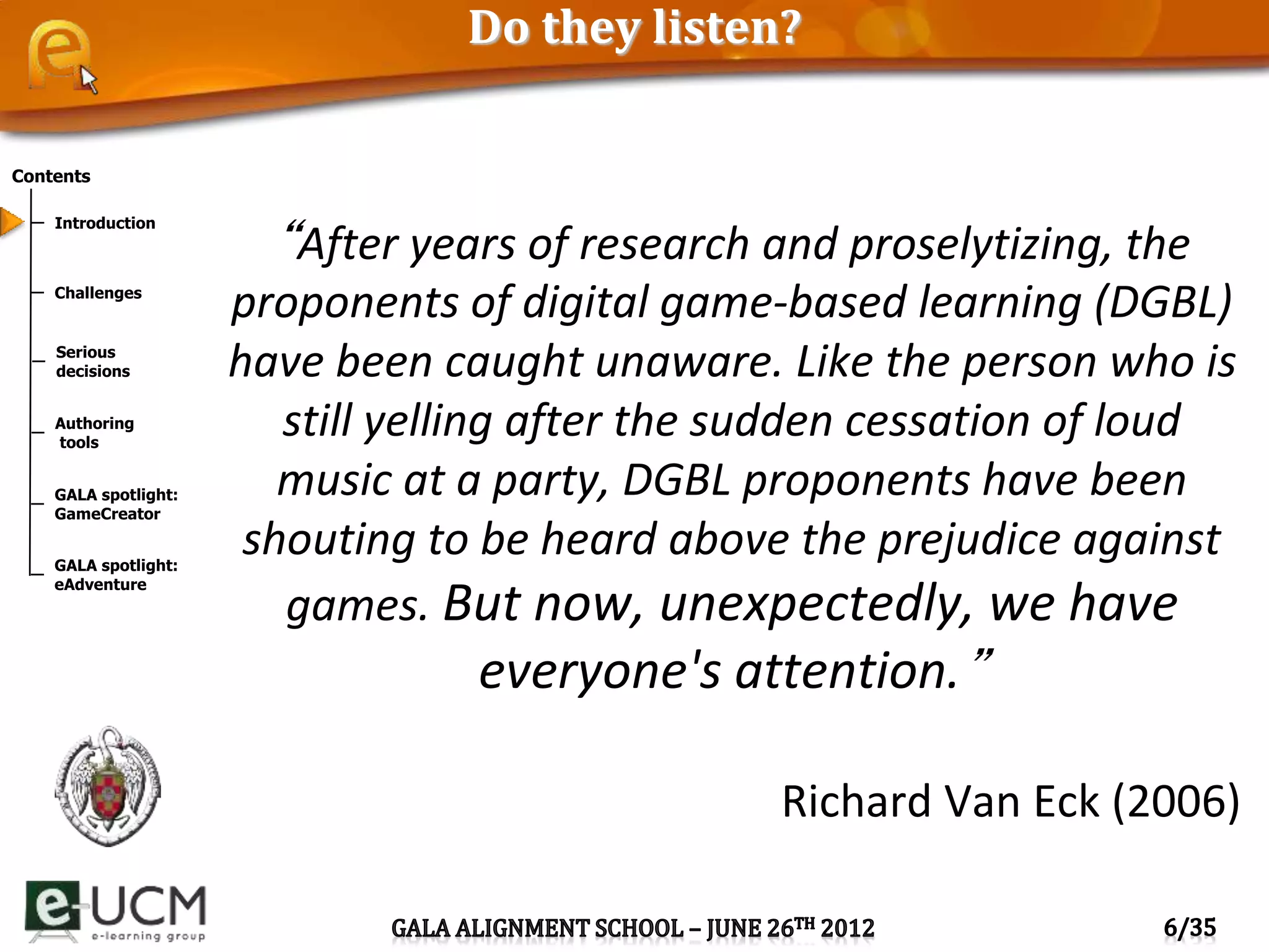 Contents
Introduction
Challenges
Serious
decisions
Authoring
tools
GALA spotlight:
GameCreator
GALA spotlight:
eAdventure
Do they listen?
“After years of research and proselytizing, the
proponents of digital game-based learning (DGBL)
have been caught unaware. Like the person who is
still yelling after the sudden cessation of loud
music at a party, DGBL proponents have been
shouting to be heard above the prejudice against
games. But now, unexpectedly, we have
everyone's attention.”
Richard Van Eck (2006)
 