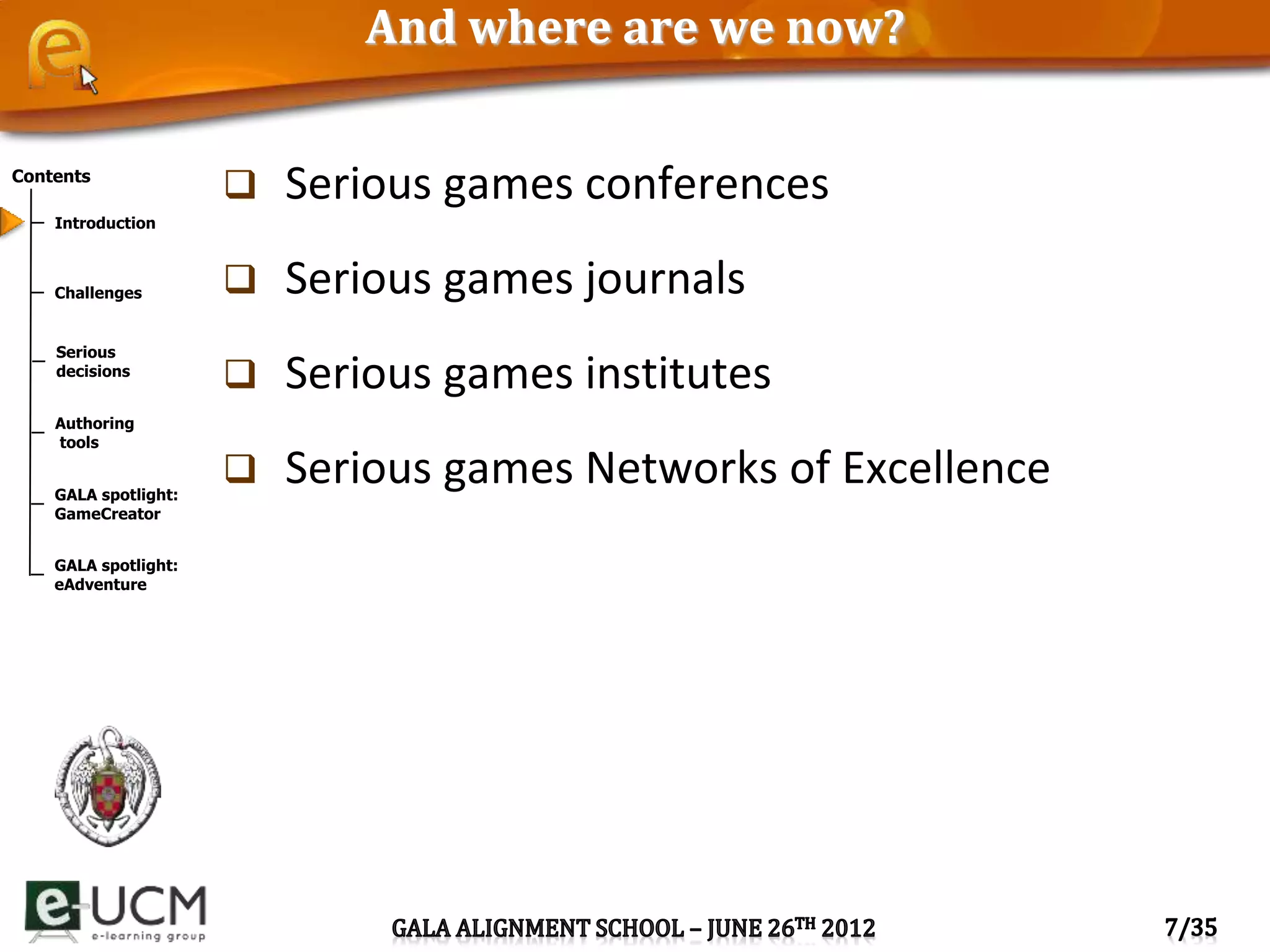 Contents
Introduction
Challenges
Serious
decisions
Authoring
tools
GALA spotlight:
GameCreator
GALA spotlight:
eAdventure
And where are we now?
 Serious games conferences
 Serious games journals
 Serious games institutes
 Serious games Networks of Excellence
 