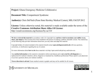 Project: Ghana Emergency Medicine Collaborative
Document Title: Compartment Syndrome
Author(s): Chris DeFlitch (Penn State Hershey Medical Center), MD, FACEP 2012
License: Unless otherwise noted, this material is made available under the terms of the
Creative Commons Attribution Share Alike-3.0 License:
http://creativecommons.org/licenses/by-sa/3.0/
We have reviewed this material in accordance with U.S. Copyright Law and have tried to maximize your ability to use,
share, and adapt it. These lectures have been modified in the process of making a publicly shareable version. The citation key
on the following slide provides information about how you may share and adapt this material.
Copyright holders of content included in this material should contact open.michigan@umich.edu with any questions,
corrections, or clarification regarding the use of content.
For more information about how to cite these materials visit http://open.umich.edu/privacy-and-terms-use.
Any medical information in this material is intended to inform and educate and is not a tool for self-diagnosis or a
replacement for medical evaluation, advice, diagnosis or treatment by a healthcare professional. Please speak to your physician
if you have questions about your medical condition.
Viewer discretion is advised: Some medical content is graphic and may not be suitable for all viewers.

1

 