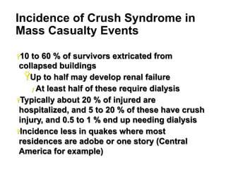 Incidence of Crush Syndrome in
Mass Casualty Events
Ÿ 10

to 60 % of survivors extricated from
collapsed buildings
Ÿ Up to half may develop renal failure
ƒ  At least half of these require dialysis
Ÿ Typically about 20 % of injured are
hospitalized, and 5 to 20 % of these have crush
injury, and 0.5 to 1 % end up needing dialysis
Ÿ Incidence less in quakes where most
residences are adobe or one story (Central
America for example)
11

 