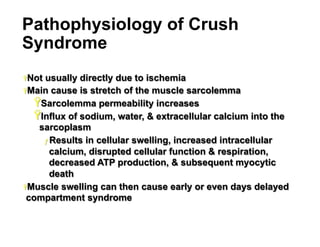 Pathophysiology of Crush
Syndrome
Ÿ Not

usually directly due to ischemia
Ÿ Main cause is stretch of the muscle sarcolemma
Ÿ Sarcolemma permeability increases
Ÿ Influx of sodium, water, & extracellular calcium into the
sarcoplasm
ƒ  Results in cellular swelling, increased intracellular
calcium, disrupted cellular function & respiration,
decreased ATP production, & subsequent myocytic
death
Ÿ Muscle swelling can then cause early or even days delayed
compartment syndrome

12

 