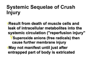 Systemic Sequelae of Crush
Injury
Ÿ Result

from death of muscle cells and
leak of intracellular metabolites into the
systemic circulation ("reperfusion injury"

Ÿ Superoxide anions (free radicals) then
cause further membrane injury
Ÿ May

not manifest until just after
entrapped part of body is extricated

13

 