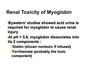 Renal Toxicity of Myoglobin
Ÿ Bywaters'

studies showed acid urine is
required for myoglobin to cause renal
injury
Ÿ At pH < 5.6, myoglobin dissociates into
its 2 components :

Ÿ Globin (shown nontoxic if infused)
Ÿ Ferrihemate (probably the toxic
component)
16

 