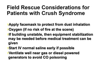Field Rescue Considerations for
Patients with Crush Syndrome
Ÿ Apply

facemask to protect from dust inhalation
Ÿ Oxygen (if no risk of fire at the scene)
Ÿ If building unstable, then equipment stabilization
may be needed before medical treatment can be
given
Ÿ Start IV normal saline early if possible
Ÿ Ventilate well near gas or diesel powered
generators to avoid CO poisoning

18

 
