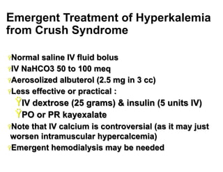 Emergent Treatment of Hyperkalemia
from Crush Syndrome
Ÿ Normal

saline IV fluid bolus
Ÿ IV NaHCO3 50 to 100 meq
Ÿ Aerosolized albuterol (2.5 mg in 3 cc)
Ÿ Less effective or practical :

Ÿ IV dextrose (25 grams) & insulin (5 units IV)
Ÿ PO or PR kayexalate
Ÿ Note

that IV calcium is controversial (as it may just
worsen intramuscular hypercalcemia)
Ÿ Emergent hemodialysis may be needed
20

 