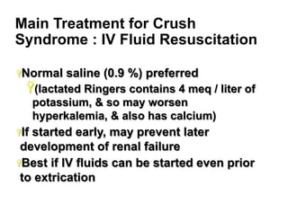 Main Treatment for Crush
Syndrome : IV Fluid Resuscitation
Ÿ Normal

saline (0.9 %) preferred

Ÿ (lactated Ringers contains 4 meq / liter of
potassium, & so may worsen
hyperkalemia, & also has calcium)
Ÿ If

started early, may prevent later
development of renal failure
Ÿ Best if IV fluids can be started even prior
to extrication
21

 