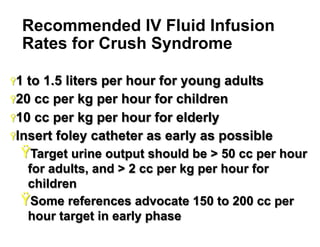 Recommended IV Fluid Infusion
Rates for Crush Syndrome
Ÿ 1

to 1.5 liters per hour for young adults
Ÿ 20 cc per kg per hour for children
Ÿ 10 cc per kg per hour for elderly
Ÿ Insert foley catheter as early as possible

Ÿ Target urine output should be > 50 cc per hour
for adults, and > 2 cc per kg per hour for
children
Ÿ Some references advocate 150 to 200 cc per
hour target in early phase
22

 