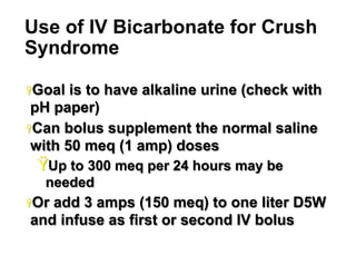 Use of IV Bicarbonate for Crush
Syndrome
Ÿ Goal

is to have alkaline urine (check with
pH paper)
Ÿ Can bolus supplement the normal saline
with 50 meq (1 amp) doses

Ÿ Up to 300 meq per 24 hours may be
needed
Ÿ Or

add 3 amps (150 meq) to one liter D5W
and infuse as first or second IV bolus
23

 