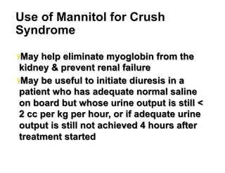 Use of Mannitol for Crush
Syndrome
Ÿ May

help eliminate myoglobin from the
kidney & prevent renal failure
Ÿ May be useful to initiate diuresis in a
patient who has adequate normal saline
on board but whose urine output is still <
2 cc per kg per hour, or if adequate urine
output is still not achieved 4 hours after
treatment started
24

 