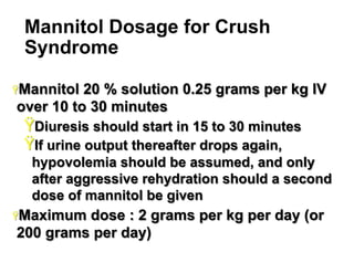 Mannitol Dosage for Crush
Syndrome
Ÿ Mannitol

20 % solution 0.25 grams per kg IV
over 10 to 30 minutes

Ÿ Diuresis should start in 15 to 30 minutes
Ÿ If urine output thereafter drops again,
hypovolemia should be assumed, and only
after aggressive rehydration should a second
dose of mannitol be given
Ÿ Maximum

dose : 2 grams per kg per day (or
200 grams per day)
25

 