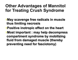 Other Advantages of Mannitol
for Treating Crush Syndrome
Ÿ May

scavenge free radicals in muscle
thus limiting necrosis
Ÿ Positive inotropic effect on the heart
Ÿ Most important : may help decompress
compartment syndrome by mobilizing
fluid from damaged muscle (thereby
preventing need for fasciotomy)

27

 
