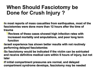 When Should Fasciotomy be
Done for Crush Injury ?
Ÿ In

most reports of mass casualties from earthquakes, most of the
fasciotomies were done more than 12 hours after the time of
trauma
Ÿ Reviews of these cases showed high infection rates with
increased mortality and amputations, and poor long term
function
Ÿ Israeli experience has shown better results with not routinely
performing delayed fasciotomies
Ÿ So fasciotomy would be indicated if the victim can be extricated
and receive definitive medical care within 6 hours of injury, but not
later
Ÿ If initial compartment pressures are normal, and delayed
compartment syndrome develops, fasciotomy may be needed
29

 