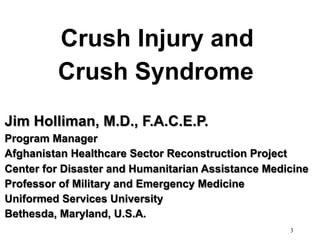 Crush Injury and
Crush Syndrome
Jim Holliman, M.D., F.A.C.E.P.
Program Manager
Afghanistan Healthcare Sector Reconstruction Project
Center for Disaster and Humanitarian Assistance Medicine
Professor of Military and Emergency Medicine
Uniformed Services University
Bethesda, Maryland, U.S.A.
3

 
