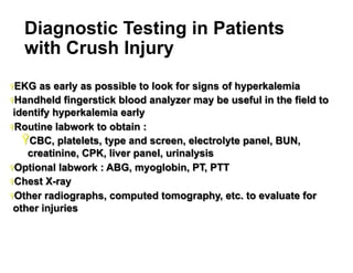 Diagnostic Testing in Patients
with Crush Injury
Ÿ EKG

as early as possible to look for signs of hyperkalemia
Ÿ Handheld fingerstick blood analyzer may be useful in the field to
identify hyperkalemia early
Ÿ Routine labwork to obtain :
Ÿ CBC, platelets, type and screen, electrolyte panel, BUN,
creatinine, CPK, liver panel, urinalysis
Ÿ Optional labwork : ABG, myoglobin, PT, PTT
Ÿ Chest X-ray
Ÿ Other radiographs, computed tomography, etc. to evaluate for
other injuries

31

 