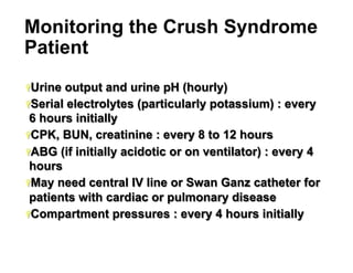 Monitoring the Crush Syndrome
Patient
Ÿ Urine

output and urine pH (hourly)
Ÿ Serial electrolytes (particularly potassium) : every
6 hours initially
Ÿ CPK, BUN, creatinine : every 8 to 12 hours
Ÿ ABG (if initially acidotic or on ventilator) : every 4
hours
Ÿ May need central IV line or Swan Ganz catheter for
patients with cardiac or pulmonary disease
Ÿ Compartment pressures : every 4 hours initially

32

 