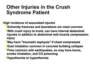 Other Injuries in the Crush
Syndrome Patient
Ÿ High

incidence of associated injuries
Ÿ Extremity fractures and lacerations are most common
Ÿ With crush injury to trunk, can have internal abdominal
injuries in addition to abdominal wall muscle compression
injury
Ÿ May have "traumatic asphyxia" if chest compressed
Ÿ Dust inhalation common in concrete building collapse
Ÿ Fires common with earthquakes, so may have burns,
smoke inhalation, and CO poisoning
Ÿ Hypothermia or hyperthermia
33

 