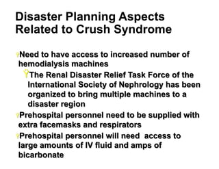Disaster Planning Aspects
Related to Crush Syndrome
Ÿ Need

to have access to increased number of
hemodialysis machines
Ÿ The Renal Disaster Relief Task Force of the
International Society of Nephrology has been
organized to bring multiple machines to a
disaster region
Ÿ Prehospital personnel need to be supplied with
extra facemasks and respirators
Ÿ Prehospital personnel will need access to
large amounts of IV fluid and amps of
bicarbonate
38

 