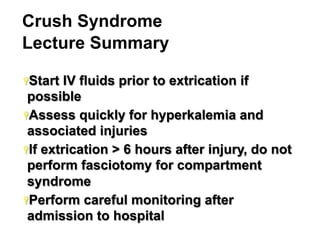 Crush Syndrome
Lecture Summary
Ÿ Start

IV fluids prior to extrication if
possible
Ÿ Assess quickly for hyperkalemia and
associated injuries
Ÿ If extrication > 6 hours after injury, do not
perform fasciotomy for compartment
syndrome
Ÿ Perform careful monitoring after
admission to hospital
39

 