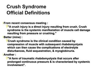 Crush Syndrome
Official Definitions
Ÿ From

recent consensus meeting :
Ÿ "A crush injury is a direct injury resulting from crush. Crush
syndrome is the systemic manifestation of muscle cell damage
resulting from pressure or crushing."
Ÿ Better (mine) :
Ÿ Crush syndrome is the clinical condition caused by
compression of muscle with subsequent rhabdomyolysis
which can then cause the complications of electrolyte
disturbances, fluid sequestration, & myoglobinuria.
Ÿ Another :
Ÿ "A form of traumatic rhabdomyolysis that occurs after
prolonged continuous pressure & is characterized by systemic
involvement".
7

 