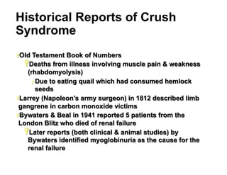 Historical Reports of Crush
Syndrome
Ÿ Old

Testament Book of Numbers
Ÿ Deaths from illness involving muscle pain & weakness
(rhabdomyolysis)
ƒ  Due to eating quail which had consumed hemlock
seeds
Ÿ Larrey (Napoleon's army surgeon) in 1812 described limb
gangrene in carbon monoxide victims
Ÿ Bywaters & Beal in 1941 reported 5 patients from the
London Blitz who died of renal failure
Ÿ Later reports (both clinical & animal studies) by
Bywaters identified myoglobinuria as the cause for the
renal failure
8

 