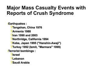 Major Mass Casualty Events with
Reports of Crush Syndrome
Ÿ Earthquakes

:
Ÿ Tangshan, China 1976
Ÿ Armenia 1988
Ÿ Iran 1990 and 2003
Ÿ Northridge, California 1994
Ÿ Kobe, Japan 1995 ("Hanshin-Awaji")
Ÿ Turkey 1992 (Izmit, "Marmara" 1999)
Ÿ Terrorist bombings :
Ÿ Israel
Ÿ Lebanon
Ÿ Saudi Arabia
9

 