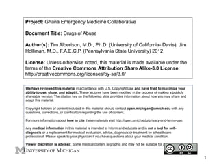 Project: Ghana Emergency Medicine Collaborative
Document Title: Drugs of Abuse
Author(s): Tim Albertson, M.D., Ph.D. (University of California- Davis); Jim
Holliman, M.D., F.A.E.C.P. (Pennsylvania State University) 2012
License: Unless otherwise noted, this material is made available under the
terms of the Creative Commons Attribution Share Alike-3.0 License:
http://creativecommons.org/licenses/by-sa/3.0/
We have reviewed this material in accordance with U.S. Copyright Law and have tried to maximize your
ability to use, share, and adapt it. These lectures have been modified in the process of making a publicly
shareable version. The citation key on the following slide provides information about how you may share and
adapt this material.
Copyright holders of content included in this material should contact open.michigan@umich.edu with any
questions, corrections, or clarification regarding the use of content.
For more information about how to cite these materials visit http://open.umich.edu/privacy-and-terms-use.
Any medical information in this material is intended to inform and educate and is not a tool for selfdiagnosis or a replacement for medical evaluation, advice, diagnosis or treatment by a healthcare
professional. Please speak to your physician if you have questions about your medical condition.
Viewer discretion is advised: Some medical content is graphic and may not be suitable for all viewers.

1

 
