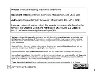 Project: Ghana Emergency Medicine Collaborative 
Document Title: Disorders of the Pleura, Mediastinum, and Chest Wall 
Author(s): Andrew Barnosky (University of Michigan), DO, MPH, 2012 
License: Unless otherwise noted, this material is made available under the 
terms of the Creative Commons Attribution Share Alike-3.0 License: 
http://creativecommons.org/licenses/by-sa/3.0/ 
We have reviewed this material in accordance with U.S. Copyright Law and have tried to maximize your 
ability to use, share, and adapt it. These lectures have been modified in the process of making a publicly 
shareable version. The citation key on the following slide provides information about how you may share and 
adapt this material. 
Copyright holders of content included in this material should contact open.michigan@umich.edu with any 
questions, corrections, or clarification regarding the use of content. 
For more information about how to cite these materials visit http://open.umich.edu/privacy-and-terms-use. 
Any medical information in this material is intended to inform and educate and is not a tool for self-diagnosis 
or a replacement for medical evaluation, advice, diagnosis or treatment by a healthcare professional. Please 
speak to your physician if you have questions about your medical condition. 
Viewer discretion is advised: Some medical content is graphic and may not be suitable for all viewers. 
1 
 