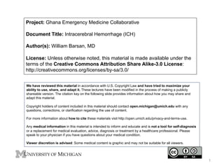 Project: Ghana Emergency Medicine Collaborative
Document Title: Intracerebral Hemorrhage (ICH)
Author(s): William Barsan, MD
License: Unless otherwise noted, this material is made available under the
terms of the Creative Commons Attribution Share Alike-3.0 License:
http://creativecommons.org/licenses/by-sa/3.0/
We have reviewed this material in accordance with U.S. Copyright Law and have tried to maximize your
ability to use, share, and adapt it. These lectures have been modified in the process of making a publicly
shareable version. The citation key on the following slide provides information about how you may share and
adapt this material.
Copyright holders of content included in this material should contact open.michigan@umich.edu with any
questions, corrections, or clarification regarding the use of content.
For more information about how to cite these materials visit http://open.umich.edu/privacy-and-terms-use.
Any medical information in this material is intended to inform and educate and is not a tool for self-diagnosis
or a replacement for medical evaluation, advice, diagnosis or treatment by a healthcare professional. Please
speak to your physician if you have questions about your medical condition.
Viewer discretion is advised: Some medical content is graphic and may not be suitable for all viewers.
1
 