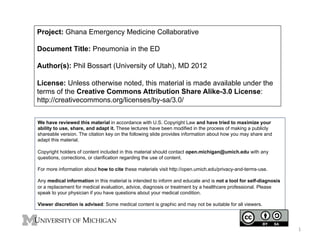 Project: Ghana Emergency Medicine Collaborative
Document Title: Pneumonia in the ED
Author(s): Phil Bossart (University of Utah), MD 2012
License: Unless otherwise noted, this material is made available under the
terms of the Creative Commons Attribution Share Alike-3.0 License:
http://creativecommons.org/licenses/by-sa/3.0/
We have reviewed this material in accordance with U.S. Copyright Law and have tried to maximize your
ability to use, share, and adapt it. These lectures have been modified in the process of making a publicly
shareable version. The citation key on the following slide provides information about how you may share and
adapt this material.
Copyright holders of content included in this material should contact open.michigan@umich.edu with any
questions, corrections, or clarification regarding the use of content.
For more information about how to cite these materials visit http://open.umich.edu/privacy-and-terms-use.
Any medical information in this material is intended to inform and educate and is not a tool for self-diagnosis
or a replacement for medical evaluation, advice, diagnosis or treatment by a healthcare professional. Please
speak to your physician if you have questions about your medical condition.
Viewer discretion is advised: Some medical content is graphic and may not be suitable for all viewers.

1	
  

 
