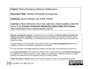 Project: Ghana Emergency Medicine Collaborative
Document Title: Pediatric Orthopedic Emergencies
Author(s): Stuart A Bradin, DO, FAAP, FACEP
License: Unless otherwise noted, this material is made available under the
terms of the Creative Commons Attribution Share Alike-3.0 License:
http://creativecommons.org/licenses/by-sa/3.0/
We have reviewed this material in accordance with U.S. Copyright Law and have tried to maximize your
ability to use, share, and adapt it. These lectures have been modified in the process of making a publicly
shareable version. The citation key on the following slide provides information about how you may share and
adapt this material.
Copyright holders of content included in this material should contact open.michigan@umich.edu with any
questions, corrections, or clarification regarding the use of content.
For more information about how to cite these materials visit http://open.umich.edu/privacy-and-terms-use.
Any medical information in this material is intended to inform and educate and is not a tool for self-diagnosis
or a replacement for medical evaluation, advice, diagnosis or treatment by a healthcare professional. Please
speak to your physician if you have questions about your medical condition.
Viewer discretion is advised: Some medical content is graphic and may not be suitable for all viewers.
1
 