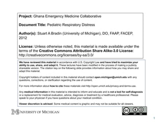 Project: Ghana Emergency Medicine Collaborative
Document Title: Pediatric Respiratory Distress
Author(s): Stuart A Bradin (University of Michigan), DO, FAAP, FACEP,
2012
License: Unless otherwise noted, this material is made available under the
terms of the Creative Commons Attribution Share Alike-3.0 License:
http://creativecommons.org/licenses/by-sa/3.0/
We have reviewed this material in accordance with U.S. Copyright Law and have tried to maximize your
ability to use, share, and adapt it. These lectures have been modified in the process of making a publicly
shareable version. The citation key on the following slide provides information about how you may share and
adapt this material.
Copyright holders of content included in this material should contact open.michigan@umich.edu with any
questions, corrections, or clarification regarding the use of content.
For more information about how to cite these materials visit http://open.umich.edu/privacy-and-terms-use.
Any medical information in this material is intended to inform and educate and is not a tool for self-diagnosis
or a replacement for medical evaluation, advice, diagnosis or treatment by a healthcare professional. Please
speak to your physician if you have questions about your medical condition.
Viewer discretion is advised: Some medical content is graphic and may not be suitable for all viewers.
1
 