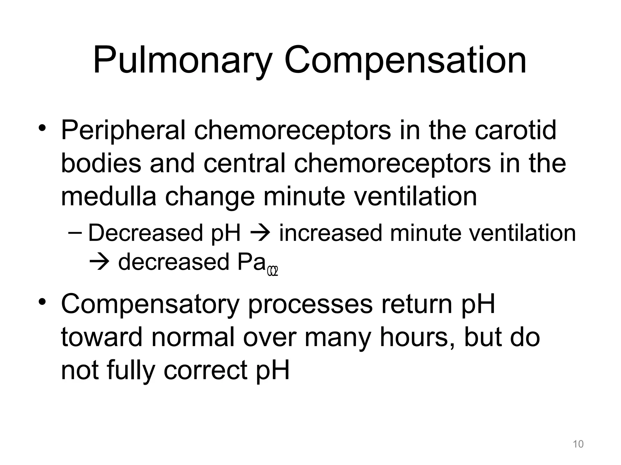 Pulmonary Compensation
• Peripheral chemoreceptors in the carotid
bodies and central chemoreceptors in the
medulla change minute ventilation
– Decreased pH ! increased minute ventilation
! decreased PaCO2

• Compensatory processes return pH
toward normal over many hours, but do
not fully correct pH
10

 