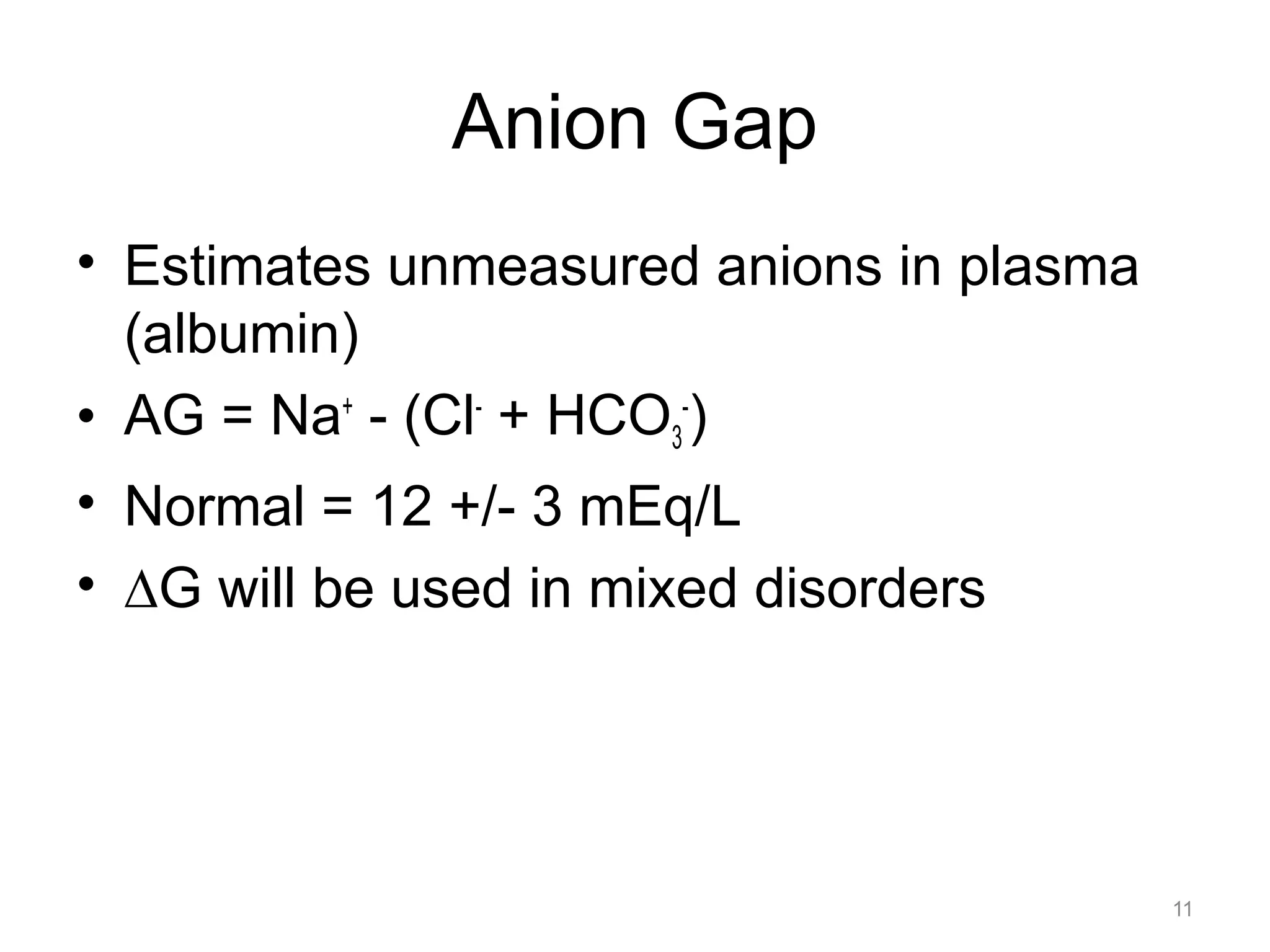 Anion Gap
• Estimates unmeasured anions in plasma
(albumin)
• AG = Na+ - (Cl- + HCO3-)
• Normal = 12 +/- 3 mEq/L
• !G will be used in mixed disorders

11

 