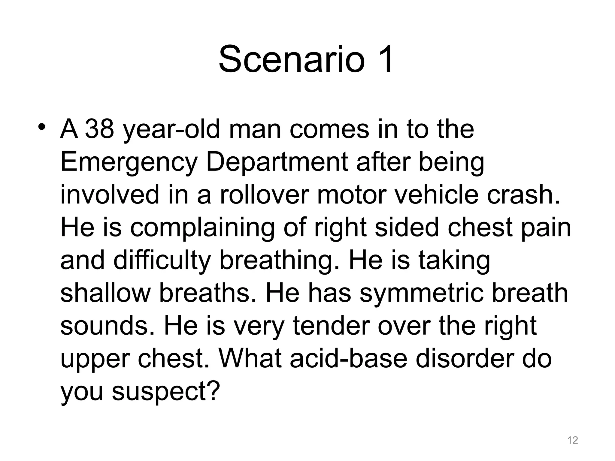 Scenario 1
• A 38 year-old man comes in to the
Emergency Department after being
involved in a rollover motor vehicle crash.
He is complaining of right sided chest pain
and difficulty breathing. He is taking
shallow breaths. He has symmetric breath
sounds. He is very tender over the right
upper chest. What acid-base disorder do
you suspect?
12

 