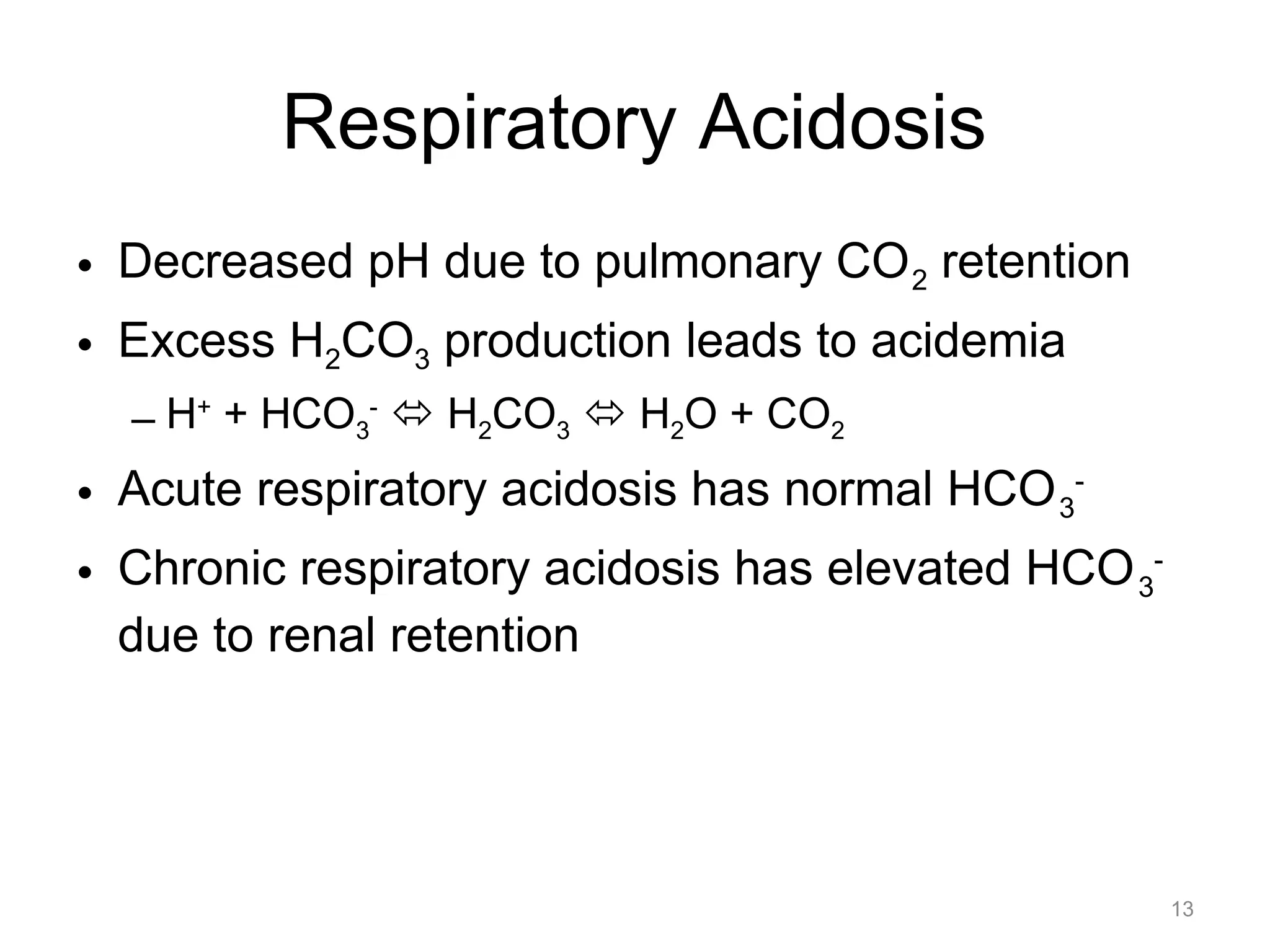 Respiratory Acidosis
• Decreased pH due to pulmonary CO 2 retention
• Excess H2CO3 production leads to acidemia
– H+ + HCO3- " H2CO3 " H2O + CO2

• Acute respiratory acidosis has normal HCO 3• Chronic respiratory acidosis has elevated HCO 3due to renal retention

13

 