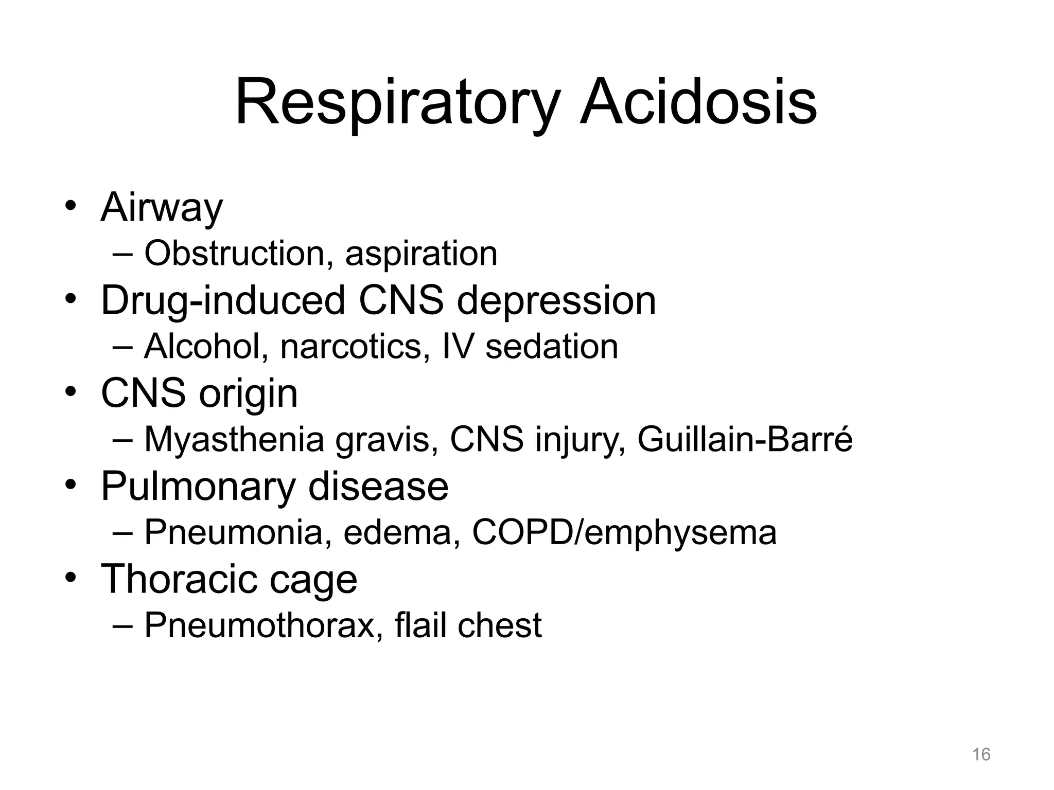 Respiratory Acidosis
• Airway
– Obstruction, aspiration

• Drug-induced CNS depression
– Alcohol, narcotics, IV sedation

• CNS origin
– Myasthenia gravis, CNS injury, Guillain-Barré

• Pulmonary disease
– Pneumonia, edema, COPD/emphysema

• Thoracic cage
– Pneumothorax, flail chest

16

 