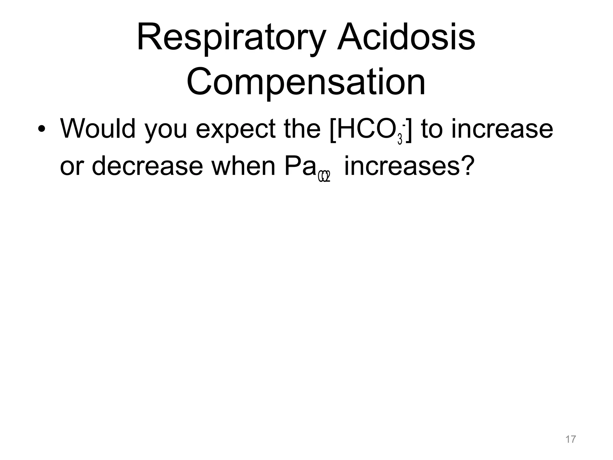 Respiratory Acidosis
Compensation
• Would you expect the [HCO3-] to increase
or decrease when PaCO2 increases?

17

 