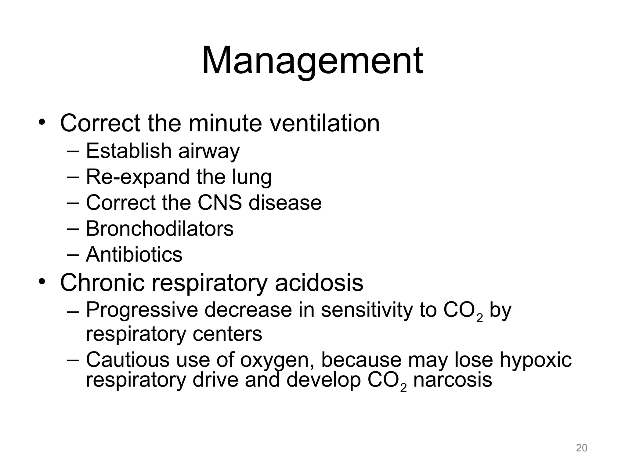 Management
• Correct the minute ventilation
–
–
–
–
–

Establish airway
Re-expand the lung
Correct the CNS disease
Bronchodilators
Antibiotics

• Chronic respiratory acidosis
– Progressive decrease in sensitivity to CO 2 by
respiratory centers
– Cautious use of oxygen, because may lose hypoxic
respiratory drive and develop CO 2 narcosis
20

 