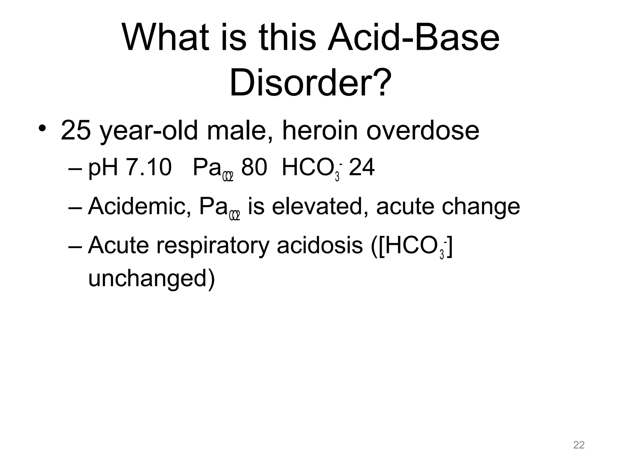 What is this Acid-Base
Disorder?
• 25 year-old male, heroin overdose
– pH 7.10 PaCO2 80 HCO3- 24
– Acidemic, PaCO2 is elevated, acute change
– Acute respiratory acidosis ([HCO 3-]
unchanged)

22

 