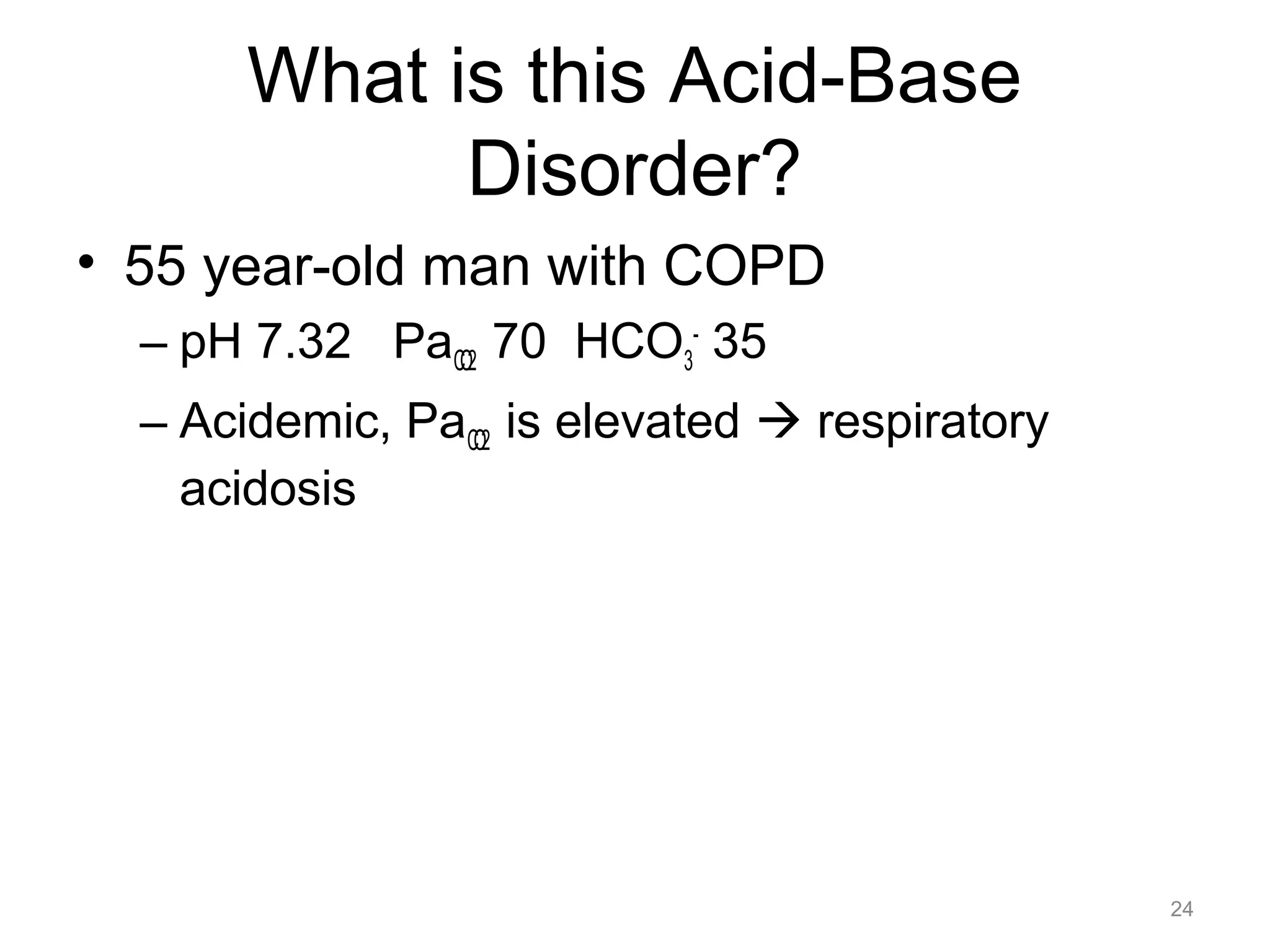 What is this Acid-Base
Disorder?
• 55 year-old man with COPD
– pH 7.32 PaCO2 70 HCO3- 35
– Acidemic, PaCO2 is elevated ! respiratory
acidosis

24

 