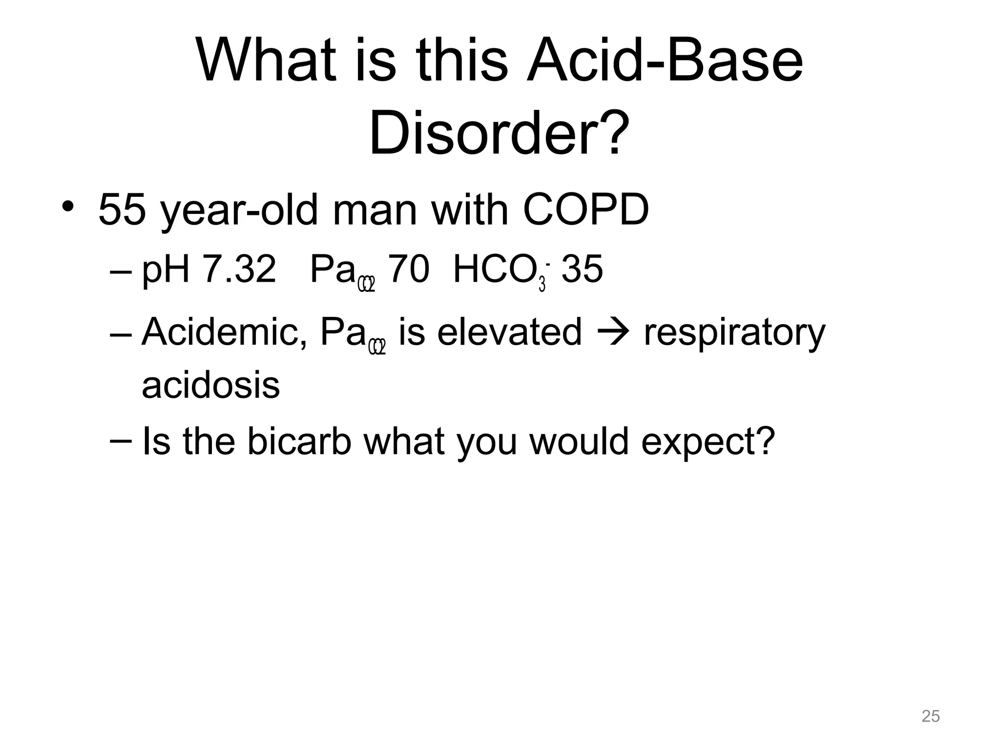 What is this Acid-Base
Disorder?
• 55 year-old man with COPD
– pH 7.32 PaCO2 70 HCO3- 35
– Acidemic, PaCO2 is elevated ! respiratory
acidosis
– Is the bicarb what you would expect?

25

 