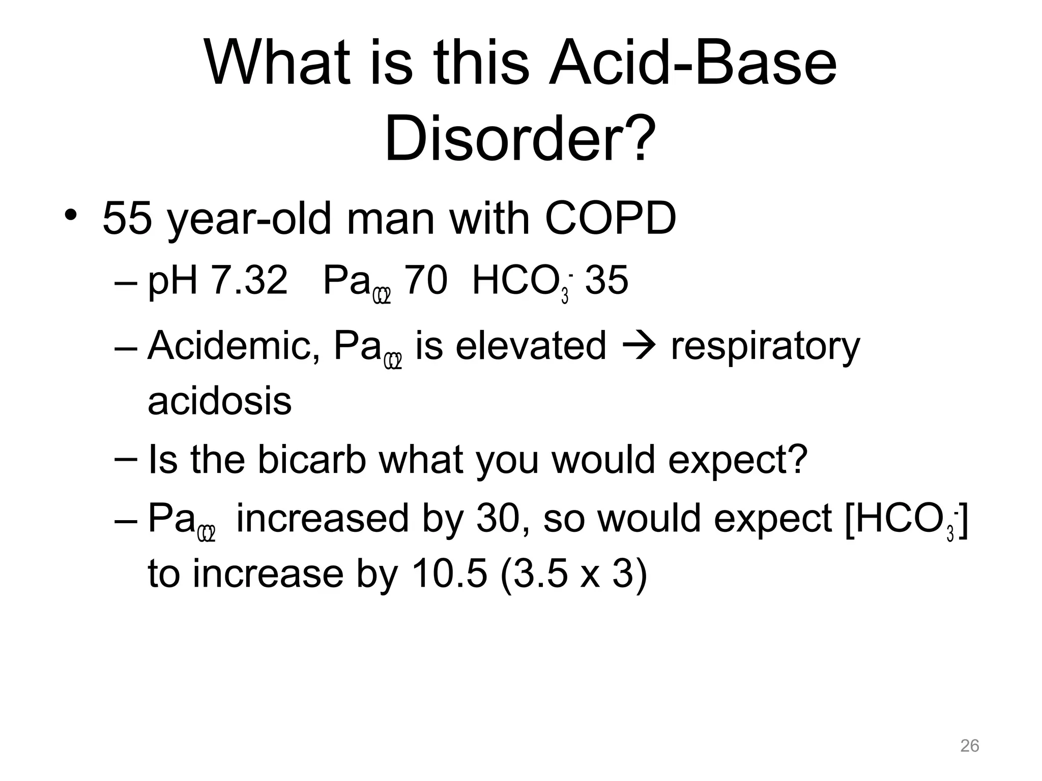 What is this Acid-Base
Disorder?
• 55 year-old man with COPD
– pH 7.32 PaCO2 70 HCO3- 35
– Acidemic, PaCO2 is elevated ! respiratory
acidosis
– Is the bicarb what you would expect?
– PaCO2 increased by 30, so would expect [HCO 3-]
to increase by 10.5 (3.5 x 3)

26

 
