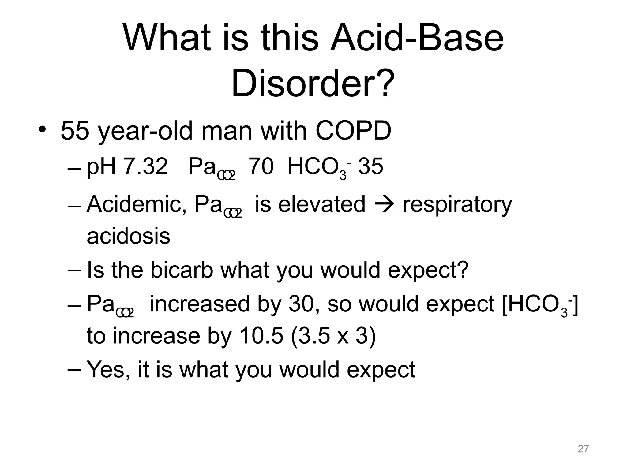 What is this Acid-Base
Disorder?
• 55 year-old man with COPD
– pH 7.32 PaCO2 70 HCO3- 35
– Acidemic, PaCO2 is elevated ! respiratory
acidosis
– Is the bicarb what you would expect?
– PaCO2 increased by 30, so would expect [HCO 3-]
to increase by 10.5 (3.5 x 3)
– Yes, it is what you would expect

27

 